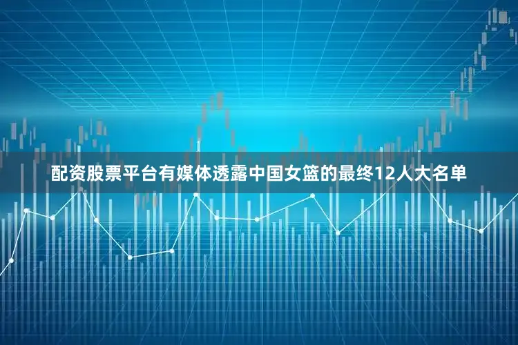 配资股票平台有媒体透露中国女篮的最终12人大名单