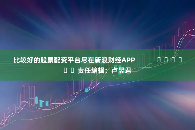 比较好的股票配资平台尽在新浪财经APP            						责任编辑：卢昱君