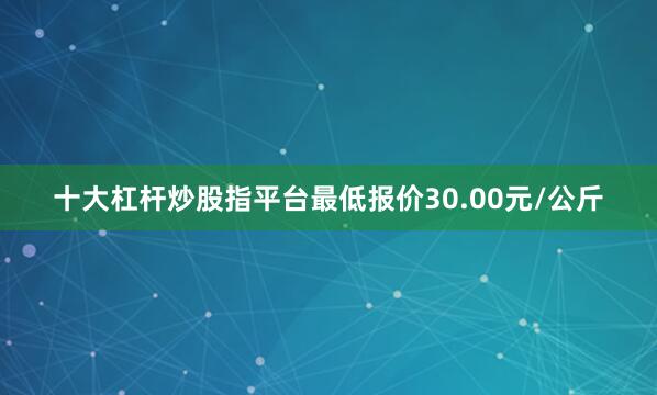 十大杠杆炒股指平台最低报价30.00元/公斤